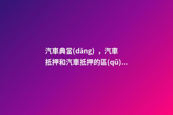 汽車典當(dāng)，汽車抵押和汽車抵押的區(qū)別是什么？